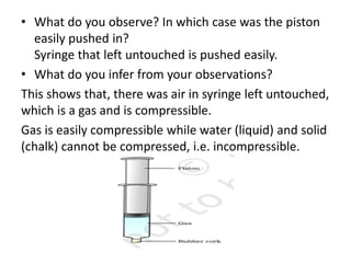 • What do you observe? In which case was the piston
easily pushed in?
Syringe that left untouched is pushed easily.
• What do you infer from your observations?
This shows that, there was air in syringe left untouched,
which is a gas and is compressible.
Gas is easily compressible while water (liquid) and solid
(chalk) cannot be compressed, i.e. incompressible.
 