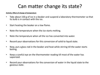 Can matter change its state?
Activity: Effect of change of temperature
• Take about 150 g of ice in a beaker and suspend a laboratory thermometer so that
its bulb is in contact with the ice.
• Start heating the beaker on a low flame.
• Note the temperature when the ice starts melting.
• Note the temperature when all the ice has converted into water.
• Record your observations for this conversion of solid to liquid state.
• Now, put a glass rod in the beaker and heat while stirring till the water starts
boiling.
• Keep a careful eye on the thermometer reading till most of the water has
vaporized.
• Record your observations for the conversion of water in the liquid state to the
gaseous state.
 
