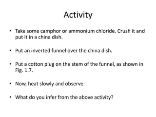 Activity
• Take some camphor or ammonium chloride. Crush it and
put it in a china dish.
• Put an inverted funnel over the china dish.
• Put a cotton plug on the stem of the funnel, as shown in
Fig. 1.7.
• Now, heat slowly and observe.
• What do you infer from the above activity?
 