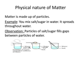 Physical nature of Matter
Matter is made up of particles.
Example: You mix salt/sugar in water. It spreads
throughout water.
Observation: Particles of salt/sugar fills gaps
between particles of water.
 