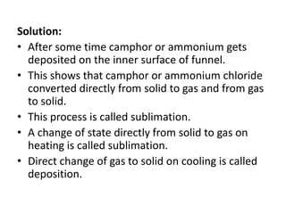 Solution:
• After some time camphor or ammonium gets
deposited on the inner surface of funnel.
• This shows that camphor or ammonium chloride
converted directly from solid to gas and from gas
to solid.
• This process is called sublimation.
• A change of state directly from solid to gas on
heating is called sublimation.
• Direct change of gas to solid on cooling is called
deposition.
 
