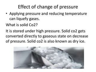 Effect of change of pressure
• Applying pressure and reducing temperature
can liquefy gases.
What is solid Co2?
It is stored under high pressure. Solid co2 gets
converted directly to gaseous state on decrease
of pressure. Solid co2 is also known as dry ice.
 