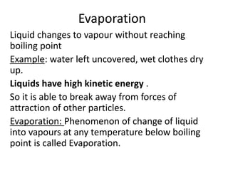 Evaporation
Liquid changes to vapour without reaching
boiling point
Example: water left uncovered, wet clothes dry
up.
Liquids have high kinetic energy .
So it is able to break away from forces of
attraction of other particles.
Evaporation: Phenomenon of change of liquid
into vapours at any temperature below boiling
point is called Evaporation.
 
