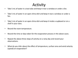 Activity
• Take 5 mL of water in a test tube and keep it near a window or under a fan.
• Take 5 mL of water in an open china dish and keep it near a window or under a
fan.
• Take 5 mL of water in an open china dish and keep it inside a cupboard or on a
shelf in your class.
• Record the room temperature.
• Record the time or days taken for the evaporation process in the above cases.
• Repeat the above three steps of activity on a rainy day and record your
observations.
• What do you infer about the effect of temperature, surface area and wind velocity
(speed) on evaporation?
 