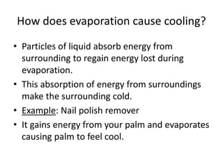 How does evaporation cause cooling?
• Particles of liquid absorb energy from
surrounding to regain energy lost during
evaporation.
• This absorption of energy from surroundings
make the surrounding cold.
• Example: Nail polish remover
• It gains energy from your palm and evaporates
causing palm to feel cool.
 