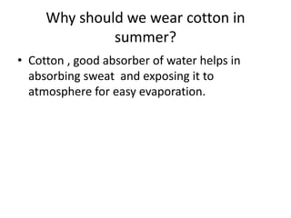 Why should we wear cotton in
summer?
• Cotton , good absorber of water helps in
absorbing sweat and exposing it to
atmosphere for easy evaporation.
 