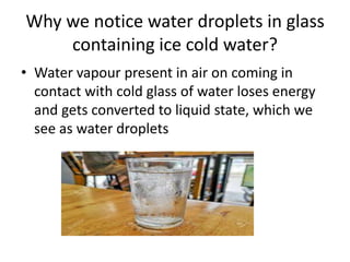 Why we notice water droplets in glass
containing ice cold water?
• Water vapour present in air on coming in
contact with cold glass of water loses energy
and gets converted to liquid state, which we
see as water droplets
 
