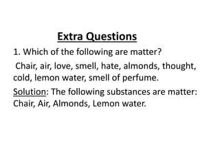 Extra Questions
1. Which of the following are matter?
Chair, air, love, smell, hate, almonds, thought,
cold, lemon water, smell of perfume.
Solution: The following substances are matter:
Chair, Air, Almonds, Lemon water.
 
