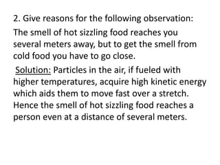 2. Give reasons for the following observation:
The smell of hot sizzling food reaches you
several meters away, but to get the smell from
cold food you have to go close.
Solution: Particles in the air, if fueled with
higher temperatures, acquire high kinetic energy
which aids them to move fast over a stretch.
Hence the smell of hot sizzling food reaches a
person even at a distance of several meters.
 