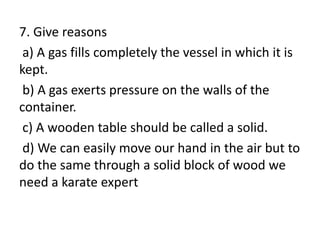 7. Give reasons
a) A gas fills completely the vessel in which it is
kept.
b) A gas exerts pressure on the walls of the
container.
c) A wooden table should be called a solid.
d) We can easily move our hand in the air but to
do the same through a solid block of wood we
need a karate expert
 
