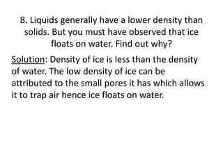 8. Liquids generally have a lower density than
solids. But you must have observed that ice
floats on water. Find out why?
Solution: Density of ice is less than the density
of water. The low density of ice can be
attributed to the small pores it has which allows
it to trap air hence ice floats on water.
 