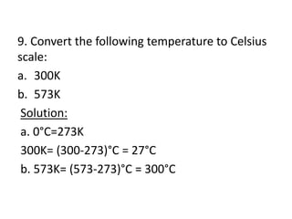 9. Convert the following temperature to Celsius
scale:
a. 300K
b. 573K
Solution:
a. 0°C=273K
300K= (300-273)°C = 27°C
b. 573K= (573-273)°C = 300°C
 