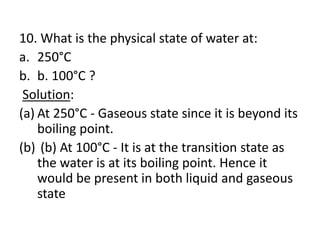 10. What is the physical state of water at:
a. 250°C
b. b. 100°C ?
Solution:
(a) At 250°C - Gaseous state since it is beyond its
boiling point.
(b) (b) At 100°C - It is at the transition state as
the water is at its boiling point. Hence it
would be present in both liquid and gaseous
state
 
