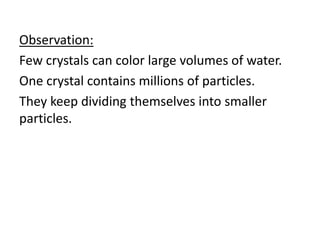 Observation:
Few crystals can color large volumes of water.
One crystal contains millions of particles.
They keep dividing themselves into smaller
particles.
 