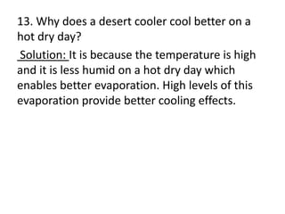 13. Why does a desert cooler cool better on a
hot dry day?
Solution: It is because the temperature is high
and it is less humid on a hot dry day which
enables better evaporation. High levels of this
evaporation provide better cooling effects.
 