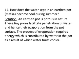 14. How does the water kept in an earthen pot
(matka) become cool during summer?
Solution: An earthen pot is porous in nature.
These tiny pores facilitate penetration of water
and hence their evaporation from the pot
surface. The process of evaporation requires
energy which is contributed by water in the pot
as a result of which water turns cooler.
 