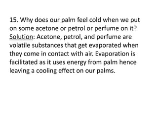 15. Why does our palm feel cold when we put
on some acetone or petrol or perfume on it?
Solution: Acetone, petrol, and perfume are
volatile substances that get evaporated when
they come in contact with air. Evaporation is
facilitated as it uses energy from palm hence
leaving a cooling effect on our palms.
 