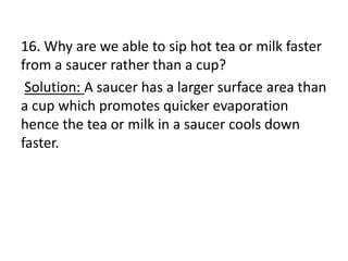 16. Why are we able to sip hot tea or milk faster
from a saucer rather than a cup?
Solution: A saucer has a larger surface area than
a cup which promotes quicker evaporation
hence the tea or milk in a saucer cools down
faster.
 