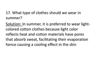 17. What type of clothes should we wear in
summer?
Solution: In summer, it is preferred to wear light-
colored cotton clothes because light color
reflects heat and cotton materials have pores
that absorb sweat, facilitating their evaporation
hence causing a cooling effect in the skin
 