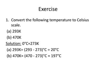 Exercise
1. Convert the following temperature to Celsius
scale.
(a) 293K
(b) 470K
Solution: 0°C=273K
(a) 293K= (293 - 273)°C = 20°C
(b) 470K= (470 - 273)°C = 197°C
 