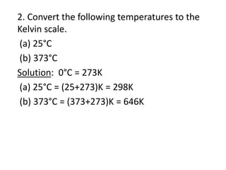 2. Convert the following temperatures to the
Kelvin scale.
(a) 25°C
(b) 373°C
Solution: 0°C = 273K
(a) 25°C = (25+273)K = 298K
(b) 373°C = (373+273)K = 646K
 