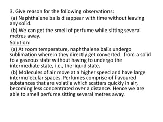 3. Give reason for the following observations:
(a) Naphthalene balls disappear with time without leaving
any solid.
(b) We can get the smell of perfume while sitting several
metres away.
Solution:
(a) At room temperature, naphthalene balls undergo
sublimation wherein they directly get converted from a solid
to a gaseous state without having to undergo the
intermediate state, i.e., the liquid state.
(b) Molecules of air move at a higher speed and have large
intermolecular spaces. Perfumes comprise of flavoured
substances that are volatile which scatters quickly in air,
becoming less concentrated over a distance. Hence we are
able to smell perfume sitting several metres away.
 