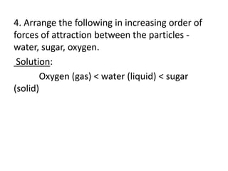 4. Arrange the following in increasing order of
forces of attraction between the particles -
water, sugar, oxygen.
Solution:
Oxygen (gas) < water (liquid) < sugar
(solid)
 