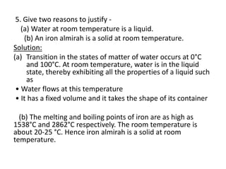 5. Give two reasons to justify -
(a) Water at room temperature is a liquid.
(b) An iron almirah is a solid at room temperature.
Solution:
(a) Transition in the states of matter of water occurs at 0°C
and 100°C. At room temperature, water is in the liquid
state, thereby exhibiting all the properties of a liquid such
as
• Water flows at this temperature
• It has a fixed volume and it takes the shape of its container
(b) The melting and boiling points of iron are as high as
1538°C and 2862°C respectively. The room temperature is
about 20-25 °C. Hence iron almirah is a solid at room
temperature.
 