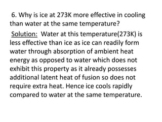 6. Why is ice at 273K more effective in cooling
than water at the same temperature?
Solution: Water at this temperature(273K) is
less effective than ice as ice can readily form
water through absorption of ambient heat
energy as opposed to water which does not
exhibit this property as it already possesses
additional latent heat of fusion so does not
require extra heat. Hence ice cools rapidly
compared to water at the same temperature.
 