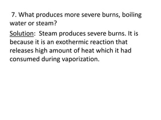 7. What produces more severe burns, boiling
water or steam?
Solution: Steam produces severe burns. It is
because it is an exothermic reaction that
releases high amount of heat which it had
consumed during vaporization.
 