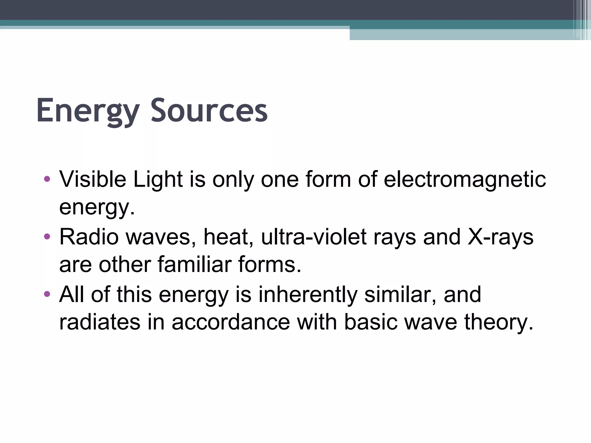 Energy Sources
• Visible Light is only one form of electromagnetic
energy.
• Radio waves, heat, ultra-violet rays and X-rays
are other familiar forms.
• All of this energy is inherently similar, and
radiates in accordance with basic wave theory.

 