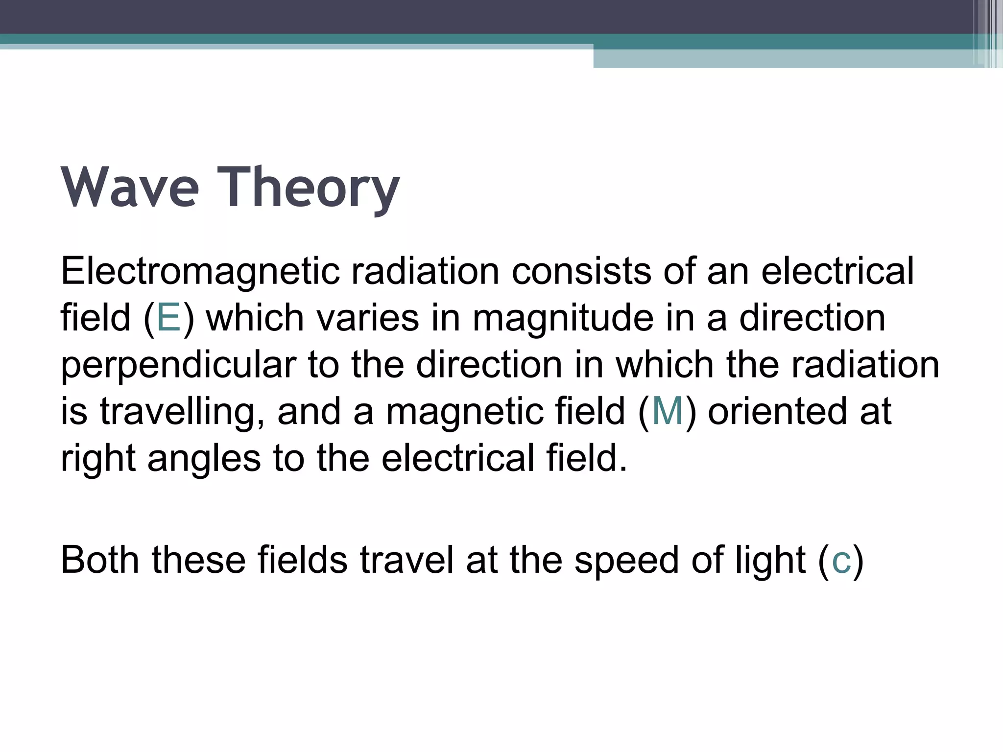 Wave Theory
Electromagnetic radiation consists of an electrical
field (E) which varies in magnitude in a direction
perpendicular to the direction in which the radiation
is travelling, and a magnetic field (M) oriented at
right angles to the electrical field.
Both these fields travel at the speed of light (c)

 