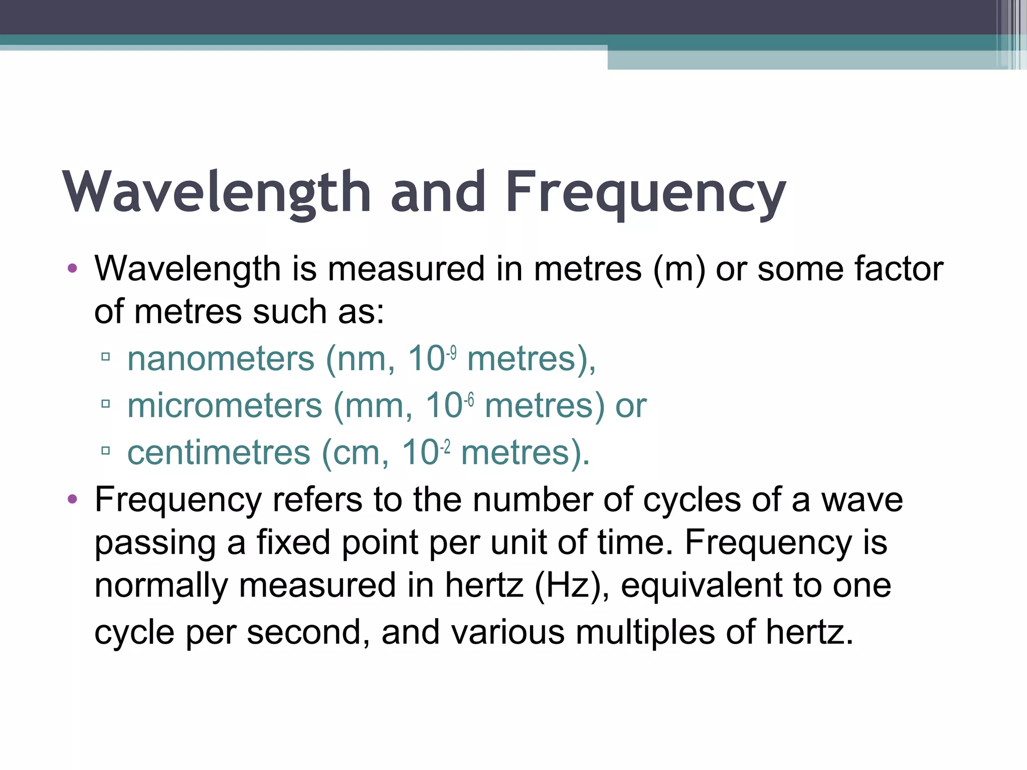 Wavelength and Frequency
• Wavelength is measured in metres (m) or some factor
of metres such as:
▫ nanometers (nm, 10-9 metres),
▫ micrometers (mm, 10-6 metres) or
▫ centimetres (cm, 10-2 metres).
• Frequency refers to the number of cycles of a wave
passing a fixed point per unit of time. Frequency is
normally measured in hertz (Hz), equivalent to one
cycle per second, and various multiples of hertz.

 