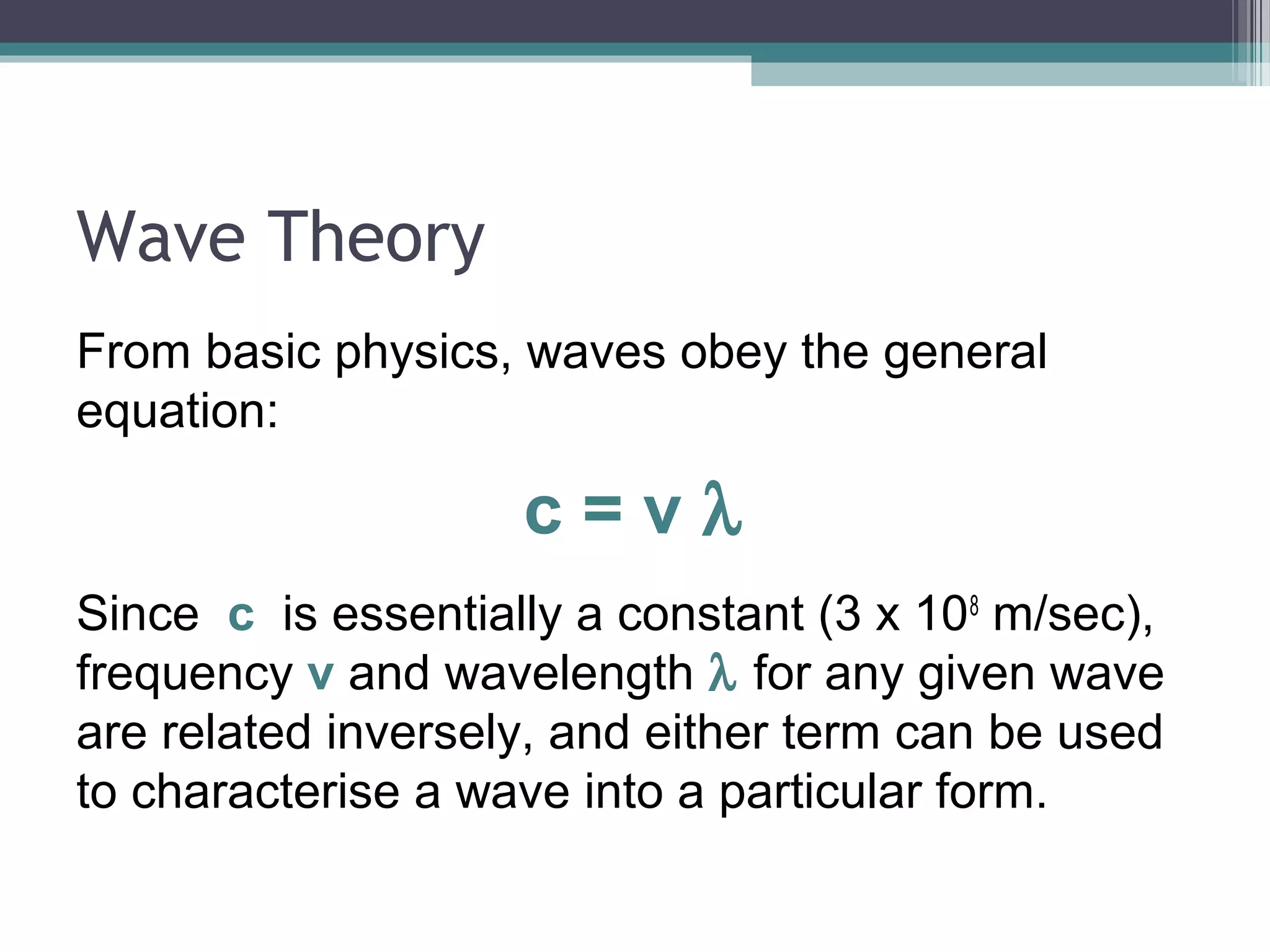 Wave Theory
From basic physics, waves obey the general
equation:

c=vλ
Since c is essentially a constant (3 x 108 m/sec),
frequency v and wavelength λ for any given wave
are related inversely, and either term can be used
to characterise a wave into a particular form.

 