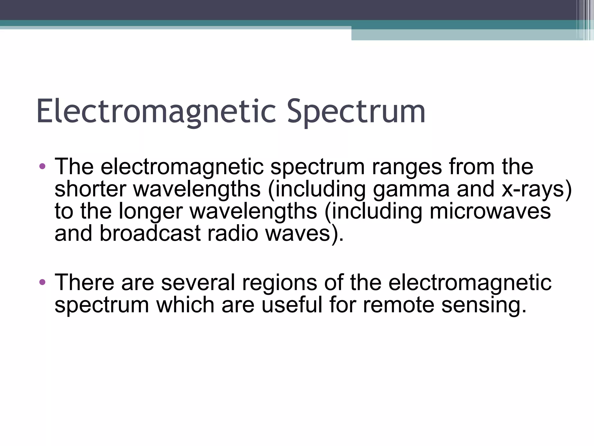 Electromagnetic Spectrum
• The electromagnetic spectrum ranges from the
shorter wavelengths (including gamma and x-rays)
to the longer wavelengths (including microwaves
and broadcast radio waves).
• There are several regions of the electromagnetic
spectrum which are useful for remote sensing.

 