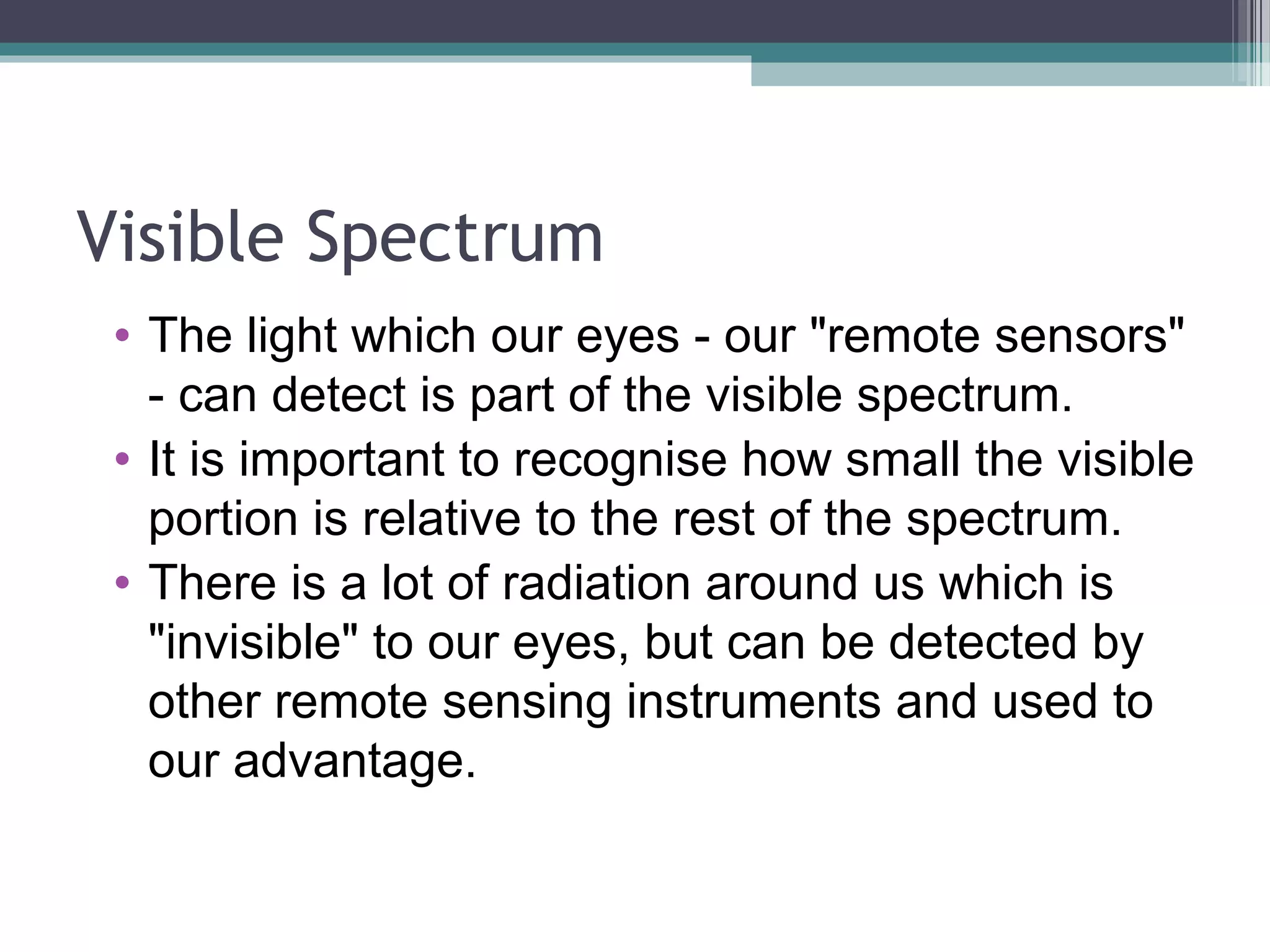 Visible Spectrum
• The light which our eyes - our "remote sensors"
- can detect is part of the visible spectrum.
• It is important to recognise how small the visible
portion is relative to the rest of the spectrum.
• There is a lot of radiation around us which is
"invisible" to our eyes, but can be detected by
other remote sensing instruments and used to
our advantage.

 
