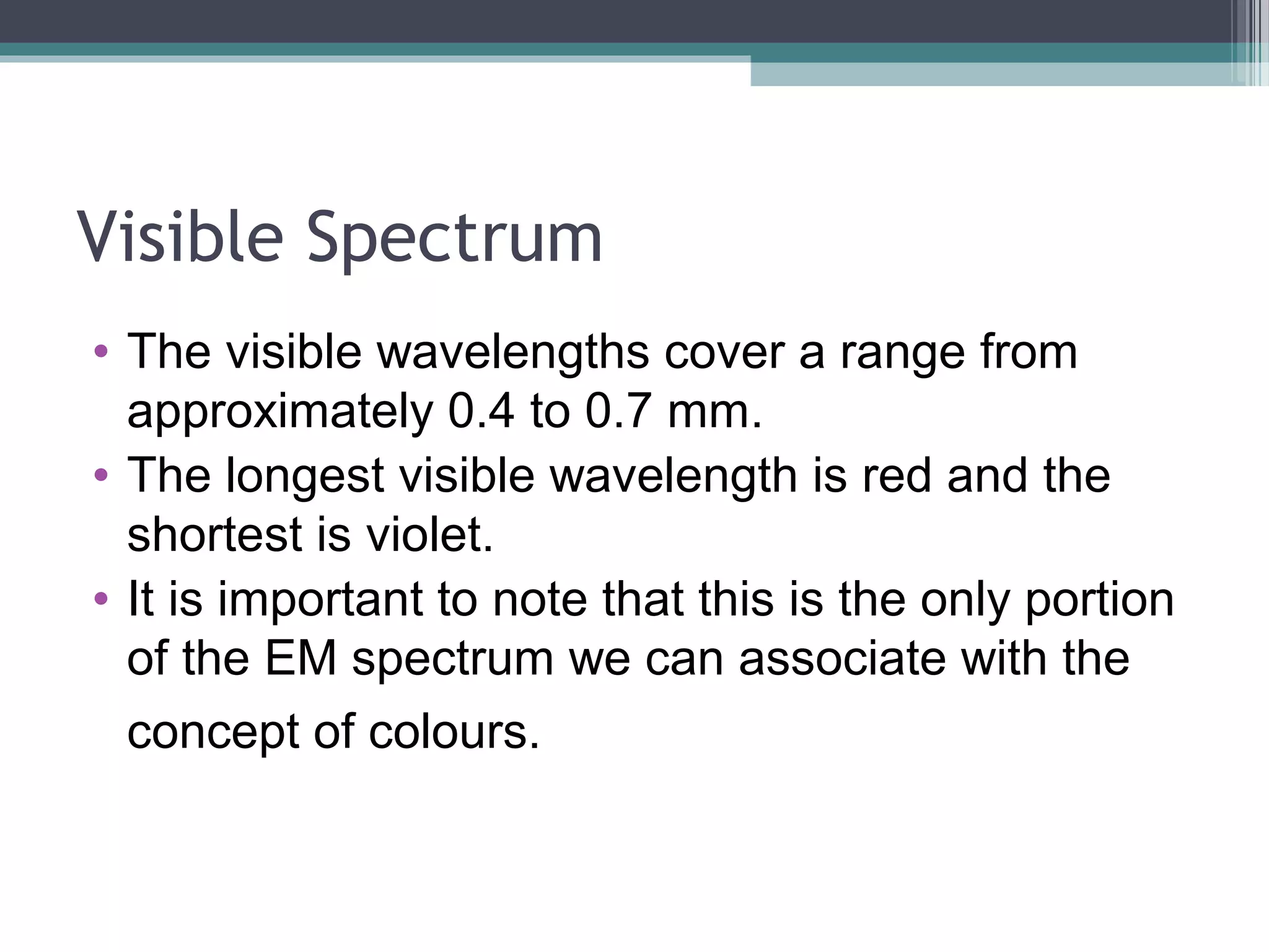 Visible Spectrum
• The visible wavelengths cover a range from
approximately 0.4 to 0.7 mm.
• The longest visible wavelength is red and the
shortest is violet.
• It is important to note that this is the only portion
of the EM spectrum we can associate with the
concept of colours.

 