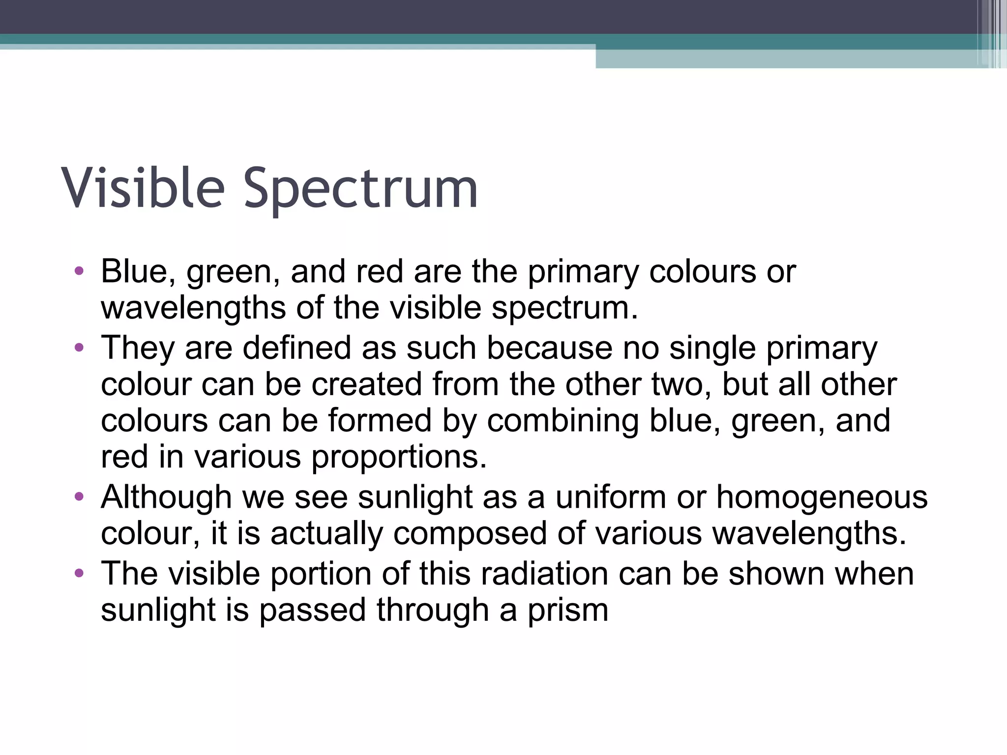 Visible Spectrum
• Blue, green, and red are the primary colours or
wavelengths of the visible spectrum.
• They are defined as such because no single primary
colour can be created from the other two, but all other
colours can be formed by combining blue, green, and
red in various proportions.
• Although we see sunlight as a uniform or homogeneous
colour, it is actually composed of various wavelengths.
• The visible portion of this radiation can be shown when
sunlight is passed through a prism

 