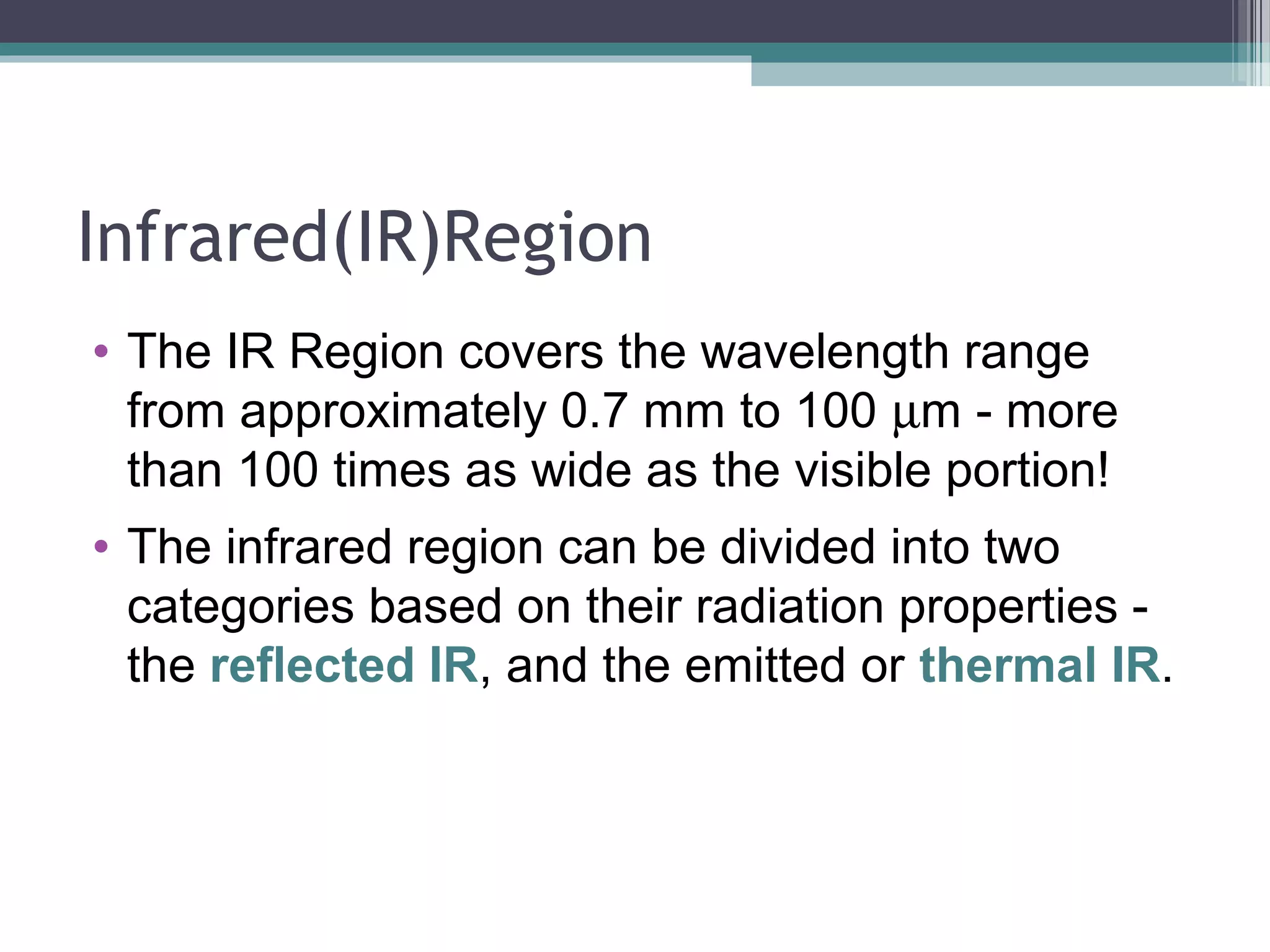 Infrared(IR)Region
• The IR Region covers the wavelength range
from approximately 0.7 mm to 100 µm - more
than 100 times as wide as the visible portion!
• The infrared region can be divided into two
categories based on their radiation properties the reflected IR, and the emitted or thermal IR.

 