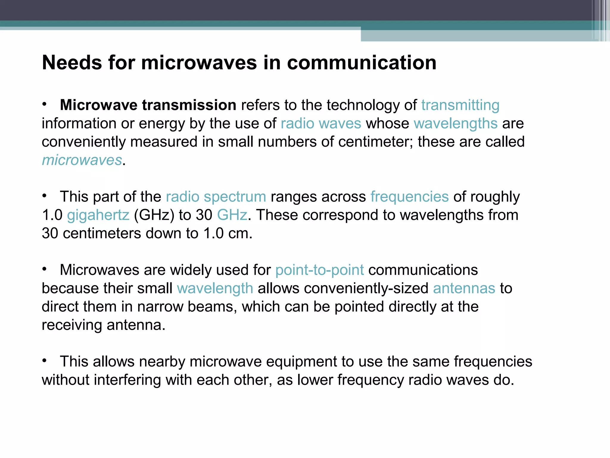 Needs for microwaves in communication
• Microwave transmission refers to the technology of transmitting
information or energy by the use of radio waves whose wavelengths are
conveniently measured in small numbers of centimeter; these are called
microwaves.
• This part of the radio spectrum ranges across frequencies of roughly
1.0 gigahertz (GHz) to 30 GHz. These correspond to wavelengths from
30 centimeters down to 1.0 cm.
• Microwaves are widely used for point-to-point communications
because their small wavelength allows conveniently-sized antennas to
direct them in narrow beams, which can be pointed directly at the
receiving antenna.
• This allows nearby microwave equipment to use the same frequencies
without interfering with each other, as lower frequency radio waves do.

 