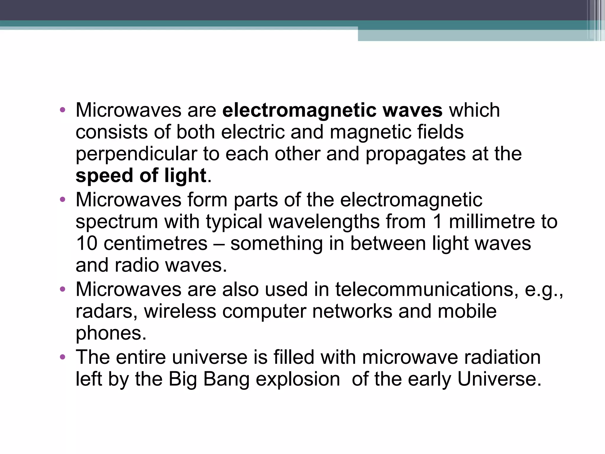 • Microwaves are electromagnetic waves which
consists of both electric and magnetic fields
perpendicular to each other and propagates at the
speed of light.
• Microwaves form parts of the electromagnetic
spectrum with typical wavelengths from 1 millimetre to
10 centimetres – something in between light waves
and radio waves.
• Microwaves are also used in telecommunications, e.g.,
radars, wireless computer networks and mobile
phones.
• The entire universe is filled with microwave radiation
left by the Big Bang explosion of the early Universe.

 