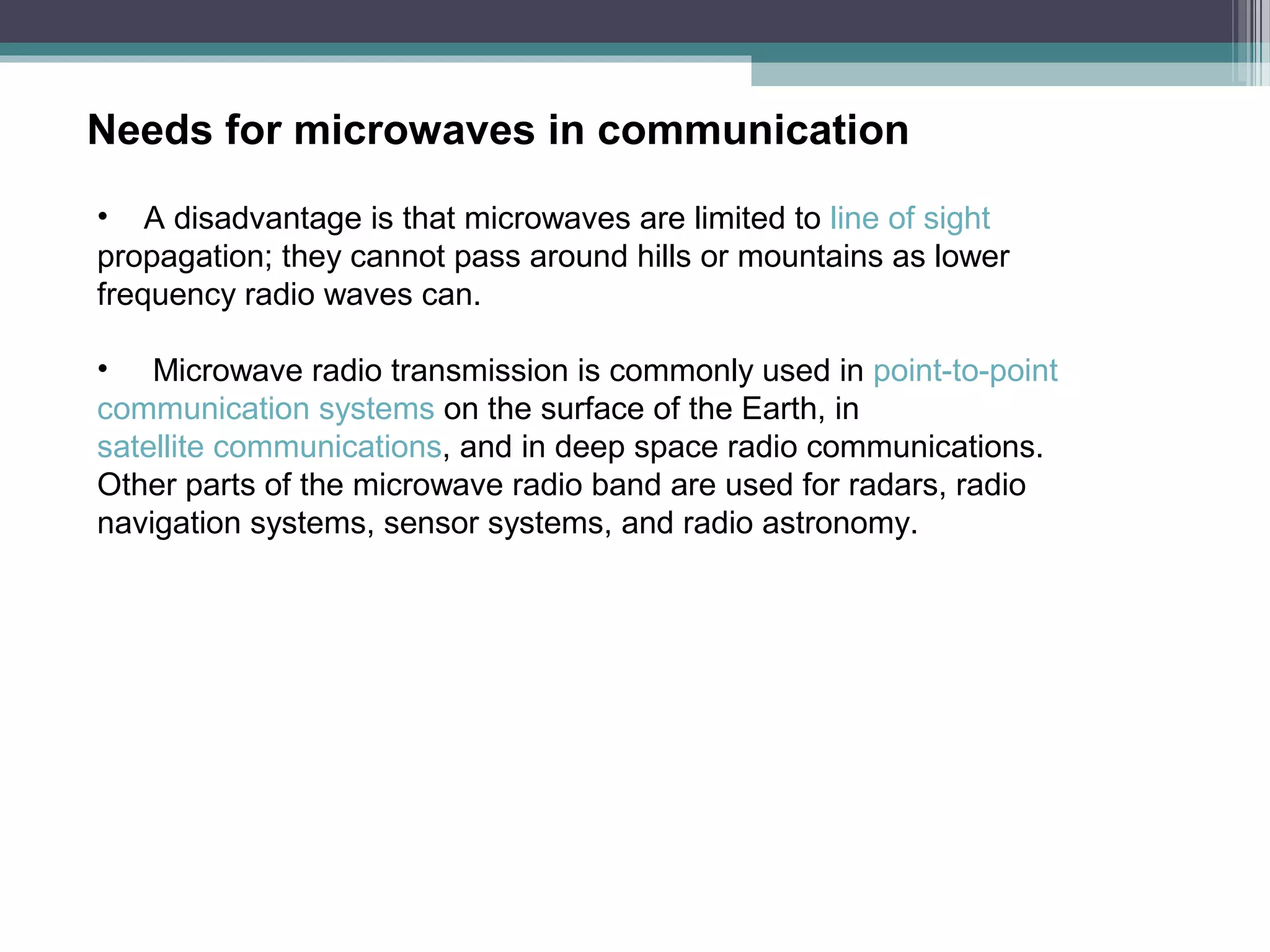Needs for microwaves in communication
• A disadvantage is that microwaves are limited to line of sight
propagation; they cannot pass around hills or mountains as lower
frequency radio waves can.
• Microwave radio transmission is commonly used in point-to-point
communication systems on the surface of the Earth, in
satellite communications, and in deep space radio communications.
Other parts of the microwave radio band are used for radars, radio
navigation systems, sensor systems, and radio astronomy.

 