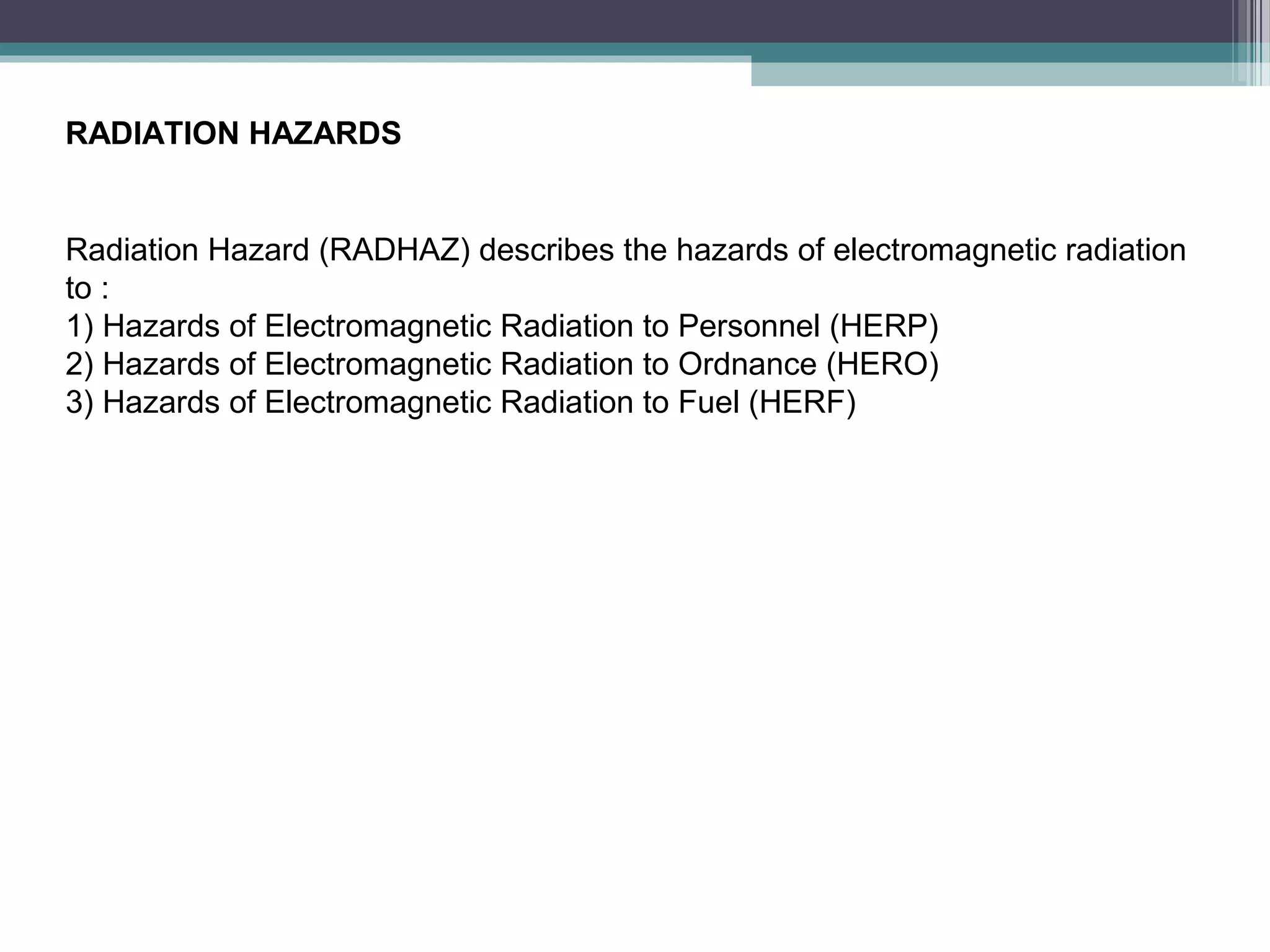 RADIATION HAZARDS

Radiation Hazard (RADHAZ) describes the hazards of electromagnetic radiation
to :
1) Hazards of Electromagnetic Radiation to Personnel (HERP)
2) Hazards of Electromagnetic Radiation to Ordnance (HERO)
3) Hazards of Electromagnetic Radiation to Fuel (HERF)

 