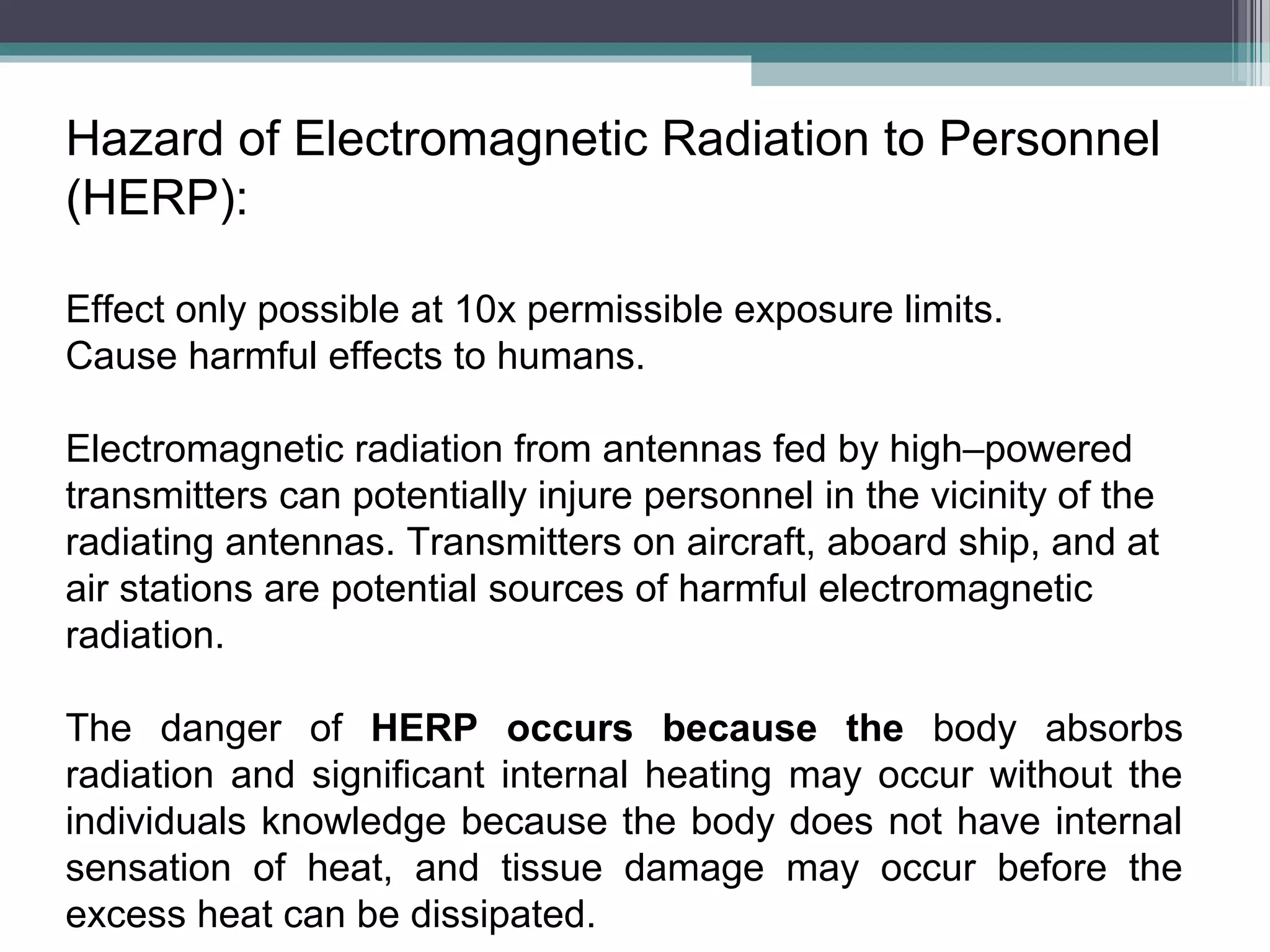 Hazard of Electromagnetic Radiation to Personnel
(HERP):
Effect only possible at 10x permissible exposure limits.
Cause harmful effects to humans.
Electromagnetic radiation from antennas fed by high–powered
transmitters can potentially injure personnel in the vicinity of the
radiating antennas. Transmitters on aircraft, aboard ship, and at
air stations are potential sources of harmful electromagnetic
radiation.
The danger of HERP occurs because the body absorbs
radiation and significant internal heating may occur without the
individuals knowledge because the body does not have internal
sensation of heat, and tissue damage may occur before the
excess heat can be dissipated.

 