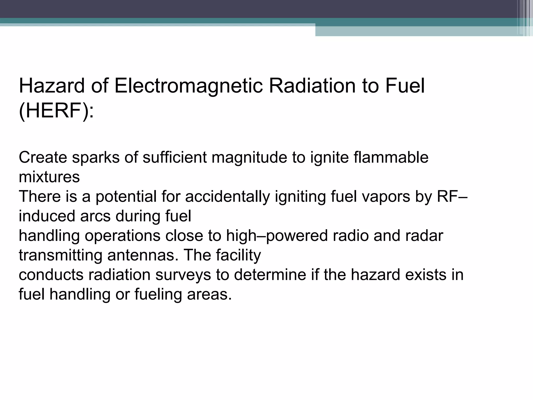 Hazard of Electromagnetic Radiation to Fuel
(HERF):
Create sparks of sufficient magnitude to ignite flammable
mixtures
There is a potential for accidentally igniting fuel vapors by RF–
induced arcs during fuel
handling operations close to high–powered radio and radar
transmitting antennas. The facility
conducts radiation surveys to determine if the hazard exists in
fuel handling or fueling areas.

 