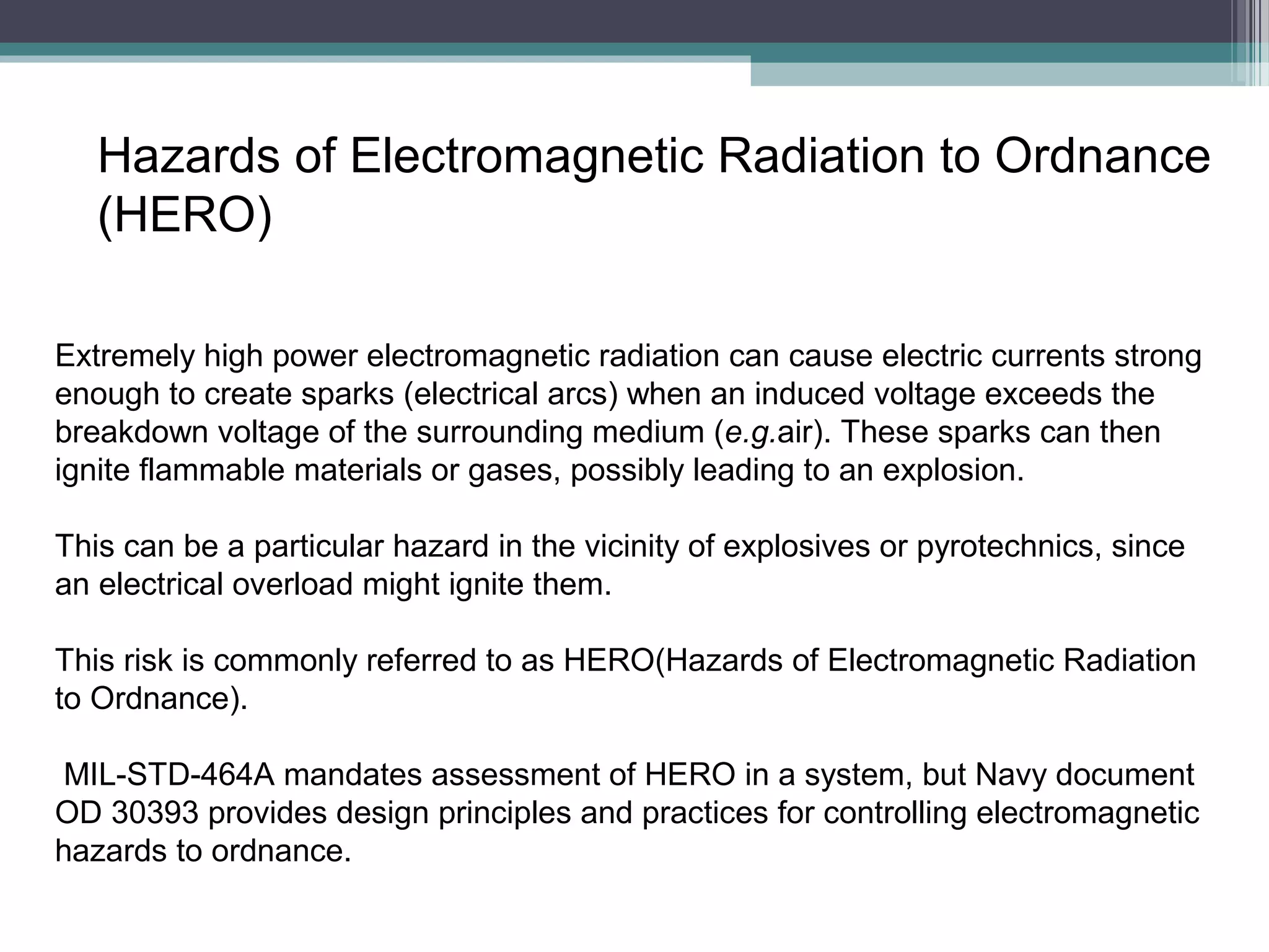Hazards of Electromagnetic Radiation to Ordnance
(HERO)
Extremely high power electromagnetic radiation can cause electric currents strong
enough to create sparks (electrical arcs) when an induced voltage exceeds the
breakdown voltage of the surrounding medium (e.g.air). These sparks can then
ignite flammable materials or gases, possibly leading to an explosion.
This can be a particular hazard in the vicinity of explosives or pyrotechnics, since
an electrical overload might ignite them.
This risk is commonly referred to as HERO(Hazards of Electromagnetic Radiation
to Ordnance).
MIL-STD-464A mandates assessment of HERO in a system, but Navy document
OD 30393 provides design principles and practices for controlling electromagnetic
hazards to ordnance.

 