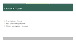 VALUE OF MONEY
1. Quantity theory of money
2. Cash balance theory of money
3. Modern quantity theory of money
 