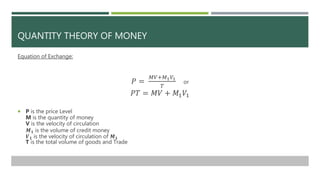 QUANTITY THEORY OF MONEY
Equation of Exchange:
𝑃 =
𝑀𝑉+𝑀1 𝑉1
𝑇
or
𝑃𝑇 = 𝑀𝑉 + 𝑀1 𝑉1
 P is the price Level
M is the quantity ...