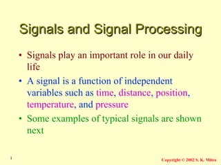 Copyright © 2002 S. K. Mitra
1
Signals and Signal Processing
Signals and Signal Processing
• Signals play an important role in our daily
life
• A signal is a function of independent
variables such as time, distance, position,
temperature, and pressure
• Some examples of typical signals are shown
next
 