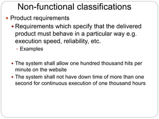 Non-functional classifications
 Product requirements
 Requirements which specify that the delivered
product must behave in a particular way e.g.
execution speed, reliability, etc.
 Examples
 The system shall allow one hundred thousand hits per
minute on the website
 The system shall not have down time of more than one
second for continuous execution of one thousand hours
 